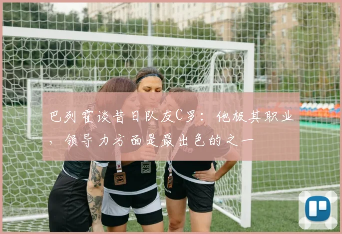 巴列霍谈昔日队友C罗：他极其职业，领导力方面是最出色的之一