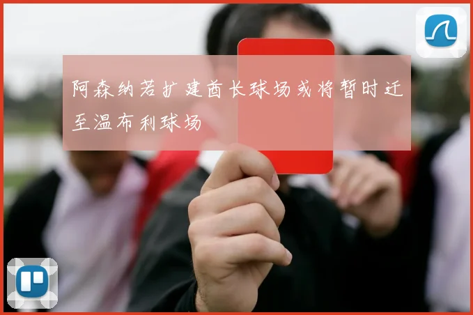 阿森纳若扩建酋长球场或将暂时迁至温布利球场