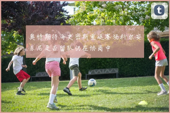 奥特期待海史密斯重返赛场科尔安东尼是否留队仍在协商中