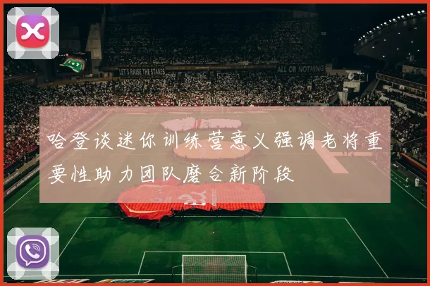 哈登谈迷你训练营意义强调老将重要性助力团队磨合新阶段