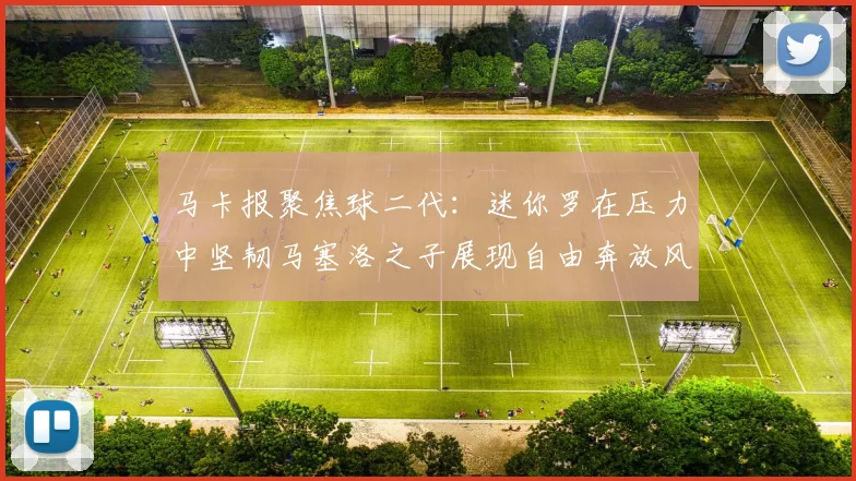 马卡报聚焦球二代：迷你罗在压力中坚韧马塞洛之子展现自由奔放风采