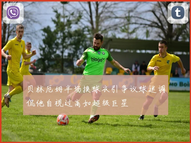 贝林厄姆半场换球衣引争议球迷调侃他自视过高如超级巨星