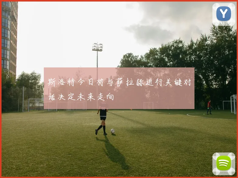 斯洛特今日将与萨拉赫进行关键对话决定未来走向