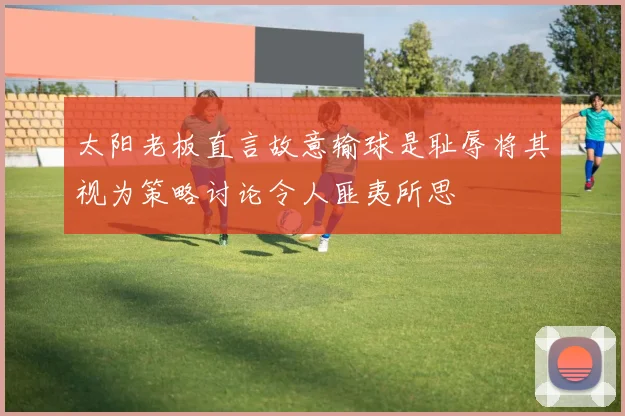 太阳老板直言故意输球是耻辱将其视为策略讨论令人匪夷所思