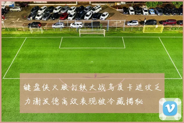 键盘侠火狼打铁大战乌度卡进攻乏力谢泼德高效表现被冷藏揭秘