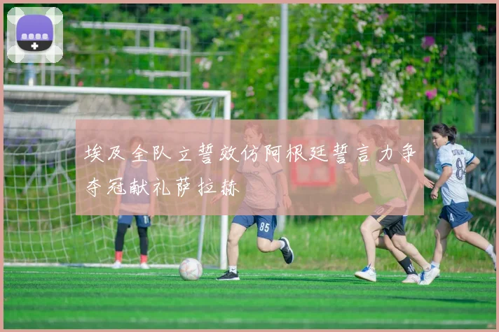 埃及全队立誓效仿阿根廷誓言力争夺冠献礼萨拉赫