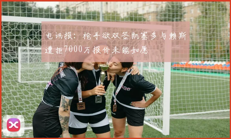 电讯报：枪手欲双签凯塞多与赖斯遭拒7000万报价未能如愿