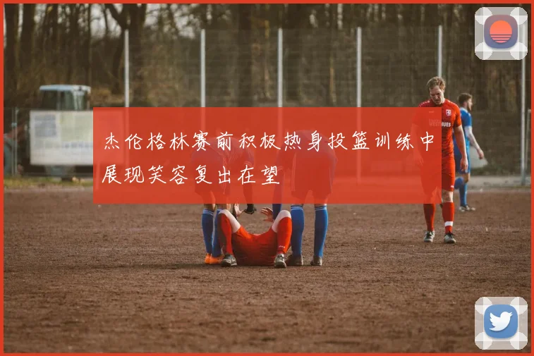 杰伦格林赛前积极热身投篮训练中展现笑容复出在望