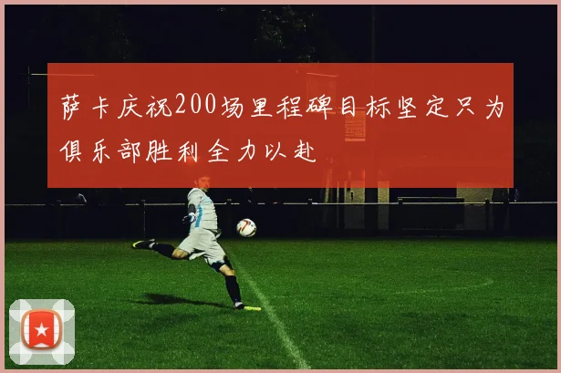 萨卡庆祝200场里程碑目标坚定只为俱乐部胜利全力以赴
