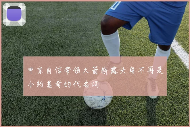 申京自信带领火箭崭露头角不再是小约基奇的代名词