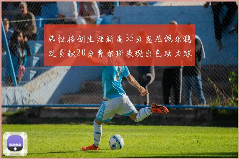 弗拉格创生涯新高35分克尼佩尔稳定贡献20分费尔斯表现出色助力球队