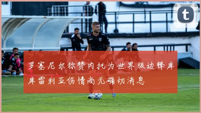 罗塞尼尔称赞内托为世界级边锋库库雷利亚伤情尚无确切消息