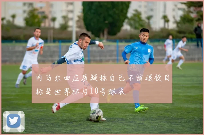 内马尔回应质疑称自己不该退役目标是世界杯与10号球衣