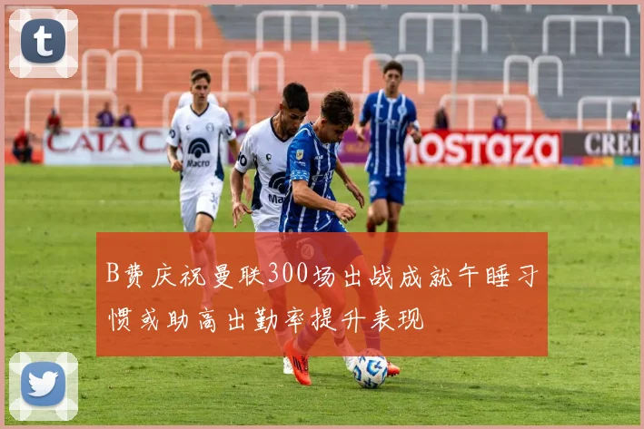B费庆祝曼联300场出战成就午睡习惯或助高出勤率提升表现