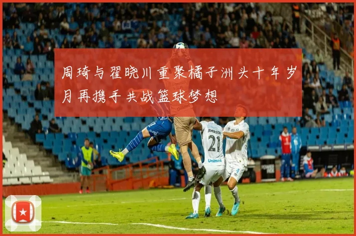 周琦与翟晓川重聚橘子洲头十年岁月再携手共战篮球梦想