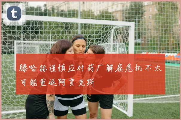 滕哈赫谨慎应对药厂解雇危机不太可能重返阿贾克斯