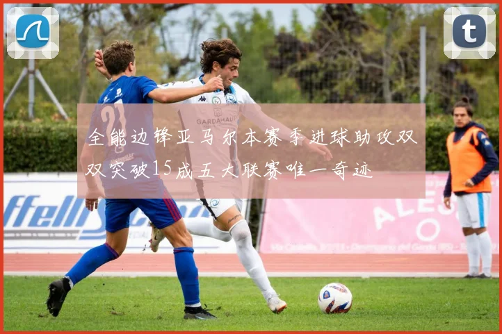 全能边锋亚马尔本赛季进球助攻双双突破15成五大联赛唯一奇迹