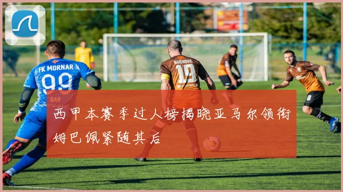 西甲本赛季过人榜揭晓亚马尔领衔姆巴佩紧随其后