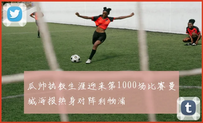 瓜帅执教生涯迎来第1000场比赛曼城海报热身对阵利物浦