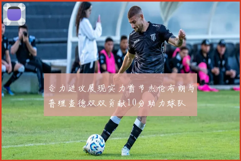 合力进攻展现实力首节杰伦布朗与普理查德双双贡献10分助力球队