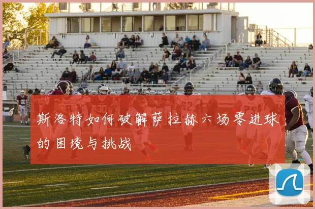 斯洛特如何破解萨拉赫六场零进球的困境与挑战