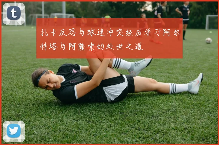 扎卡反思与球迷冲突经历学习阿尔特塔与阿隆索的处世之道