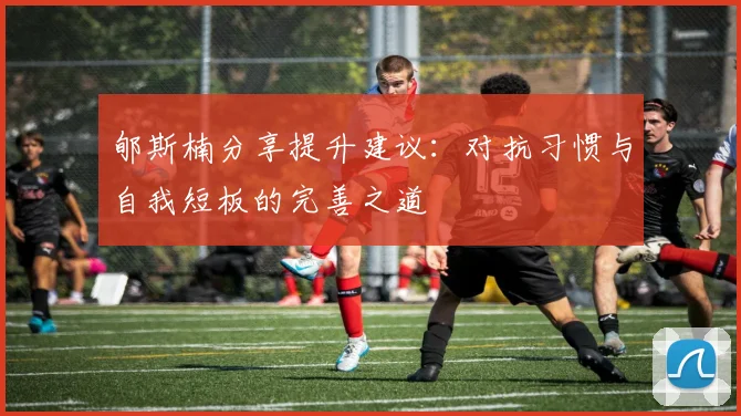 郇斯楠分享提升建议：对抗习惯与自我短板的完善之道