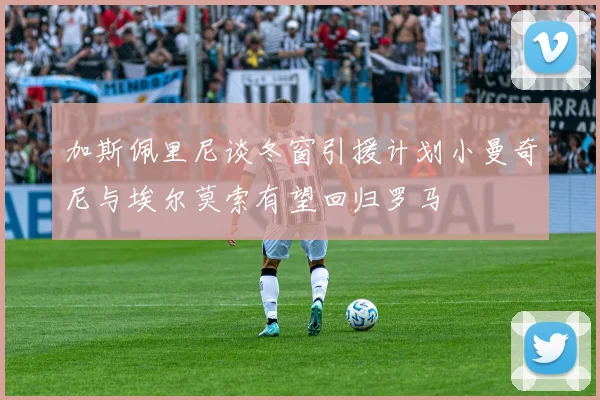 加斯佩里尼谈冬窗引援计划小曼奇尼与埃尔莫索有望回归罗马