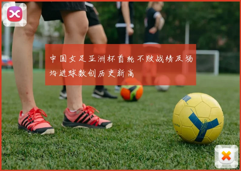 中国女足亚洲杯首轮不败战绩及场均进球数创历史新高