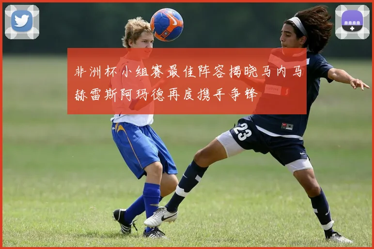 非洲杯小组赛最佳阵容揭晓马内马赫雷斯阿玛德再度携手争锋