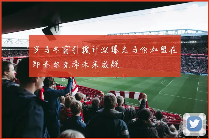 罗马冬窗引援计划曝光马伦加盟在即齐尔克泽未来成疑