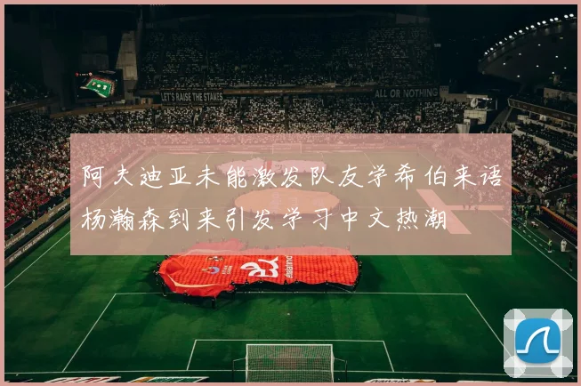阿夫迪亚未能激发队友学希伯来语杨瀚森到来引发学习中文热潮
