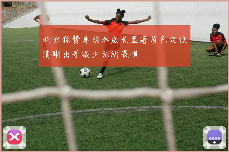 科尔称赞库明加成长显著角色定位清晰出手减少无所畏惧
