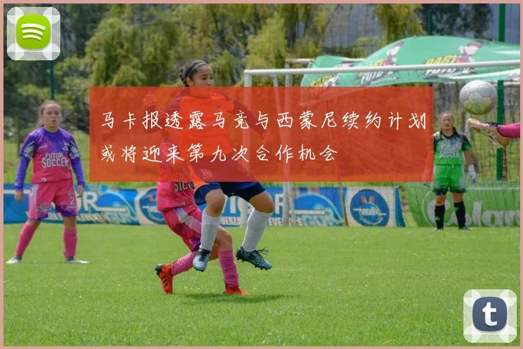 马卡报透露马竞与西蒙尼续约计划或将迎来第九次合作机会