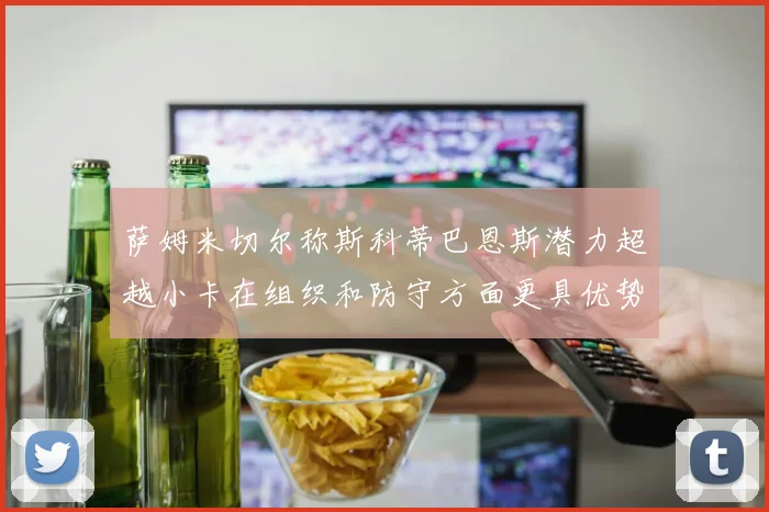 萨姆米切尔称斯科蒂巴恩斯潜力超越小卡在组织和防守方面更具优势